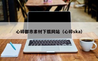 资阳心碎都市素材下载网站（心碎ska）